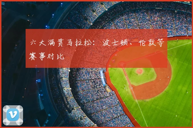 六大满贯马拉松：波士顿、伦敦等赛事对比