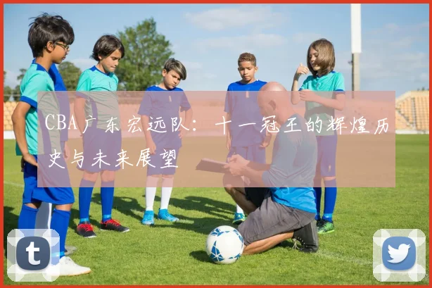 CBA广东宏远队：十一冠王的辉煌历史与未来展望