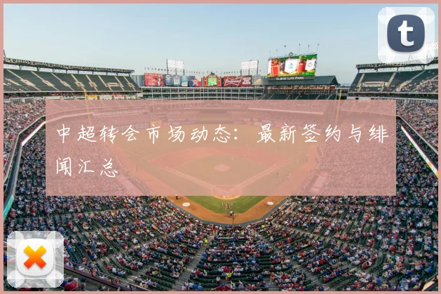 中超转会市场动态：最新签约与绯闻汇总