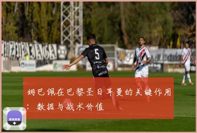 姆巴佩在巴黎圣日耳曼的关键作用：数据与战术价值