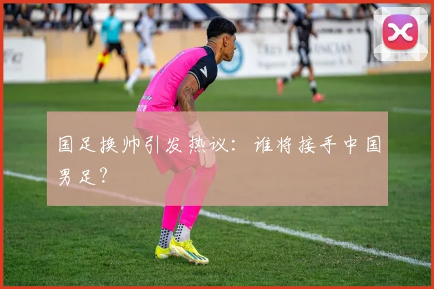 国足换帅引发热议：谁将接手中国男足？
