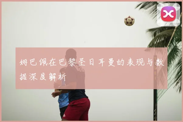 姆巴佩在巴黎圣日耳曼的表现与数据深度解析