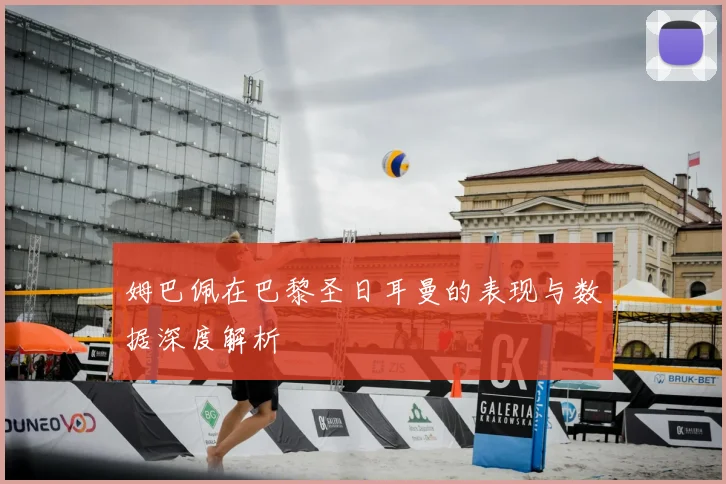 姆巴佩在巴黎圣日耳曼的表现与数据深度解析