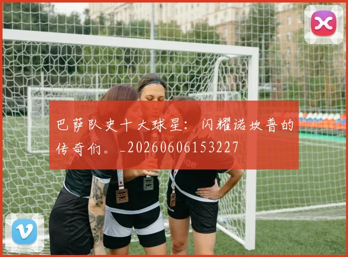 巴萨队史十大球星：闪耀诺坎普的传奇们。_20260606153227