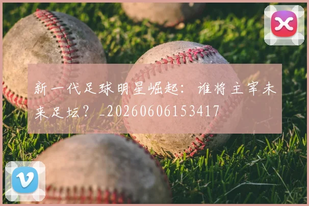 新一代足球明星崛起：谁将主宰未来足坛？_20260606153417