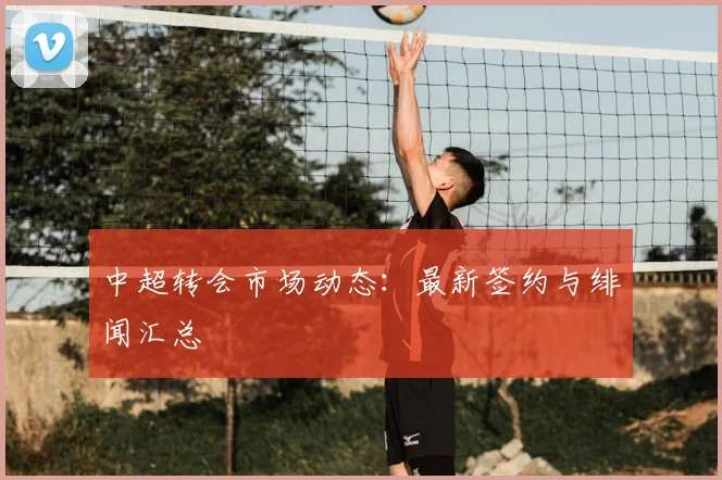 中超转会市场动态：最新签约与绯闻汇总