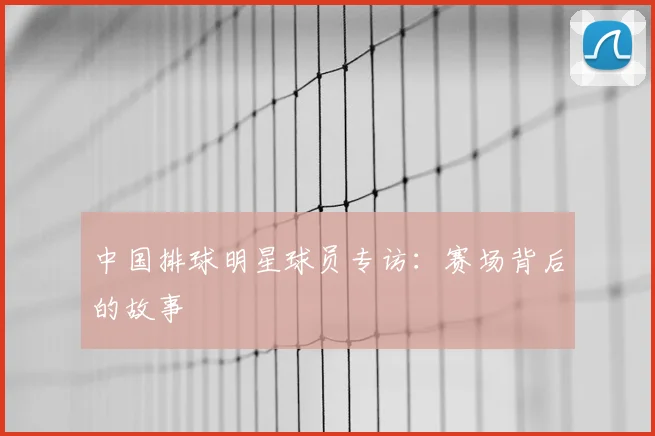 中国排球明星球员专访：赛场背后的故事