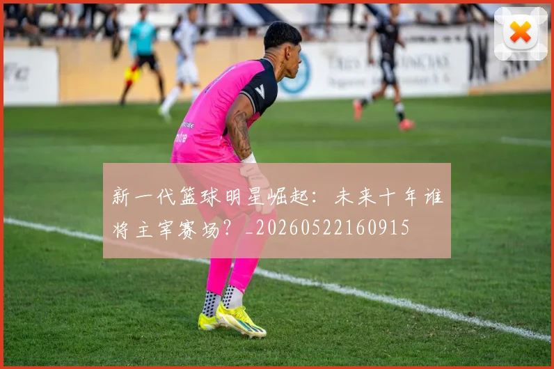 新一代篮球明星崛起：未来十年谁将主宰赛场？_20260522160915
