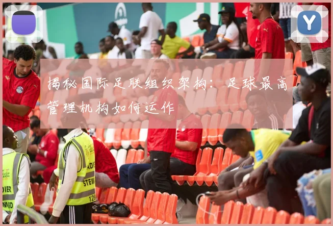 揭秘国际足联组织架构：足球最高管理机构如何运作