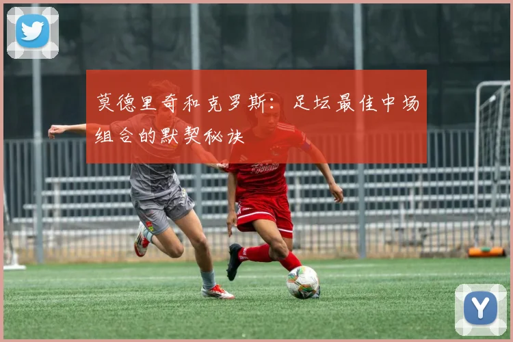 莫德里奇和克罗斯：足坛最佳中场组合的默契秘诀