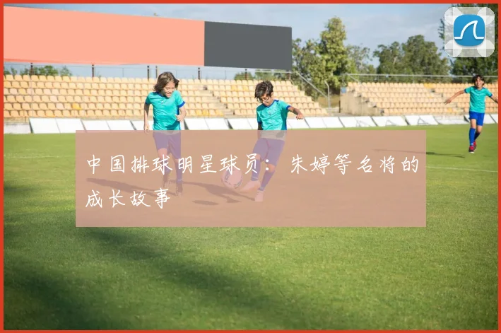 中国排球明星球员：朱婷等名将的成长故事