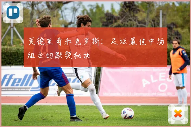 莫德里奇和克罗斯：足坛最佳中场组合的默契秘诀
