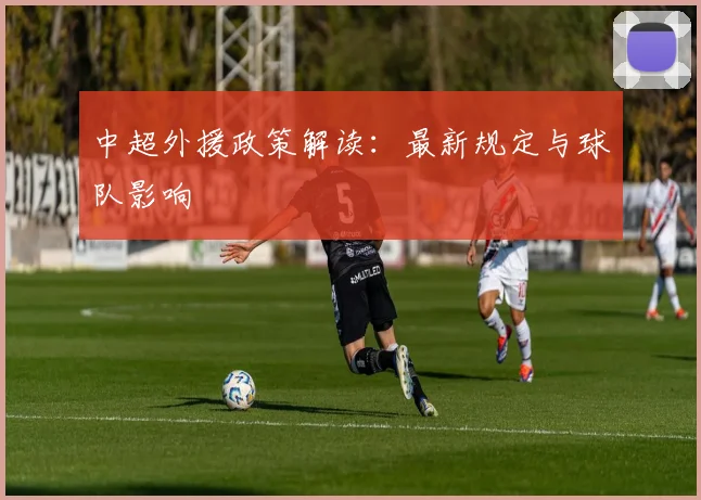 中超外援政策解读：最新规定与球队影响