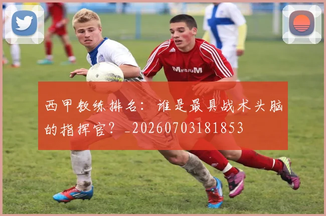 西甲教练排名:谁是最具战术头脑的指挥官?_20260703181853