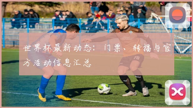 世界杯最新动态：门票、转播与官方活动信息汇总