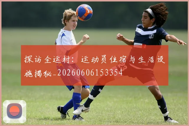 探访全运村：运动员住宿与生活设施揭秘_20260606153354