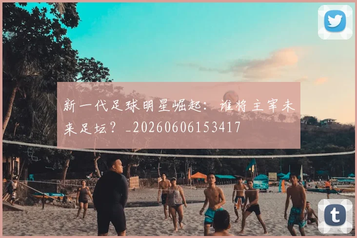 新一代足球明星崛起：谁将主宰未来足坛？_20260606153417