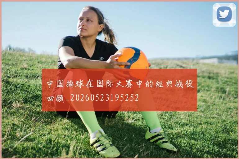 中国排球在国际大赛中的经典战役回顾_20260523195252