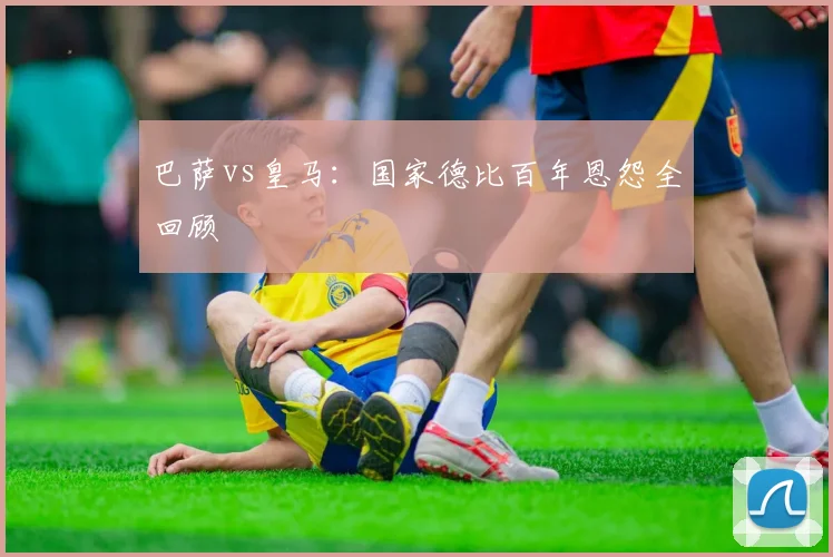 巴萨vs皇马:国家德比百年恩怨全回顾