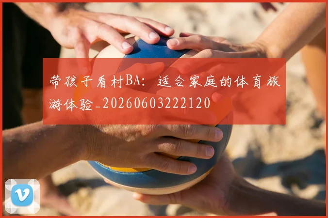 带孩子看村BA：适合家庭的体育旅游体验_20260603222120