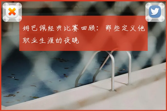 姆巴佩经典比赛回顾：那些定义他职业生涯的夜晚