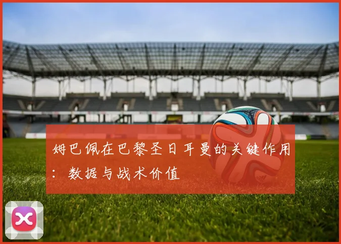 姆巴佩在巴黎圣日耳曼的关键作用：数据与战术价值