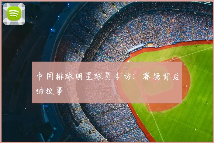 中国排球明星球员专访:赛场背后的故事