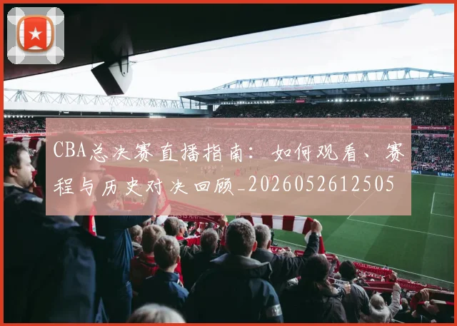 CBA总决赛直播指南：如何观看、赛程与历史对决回顾_20260526125050