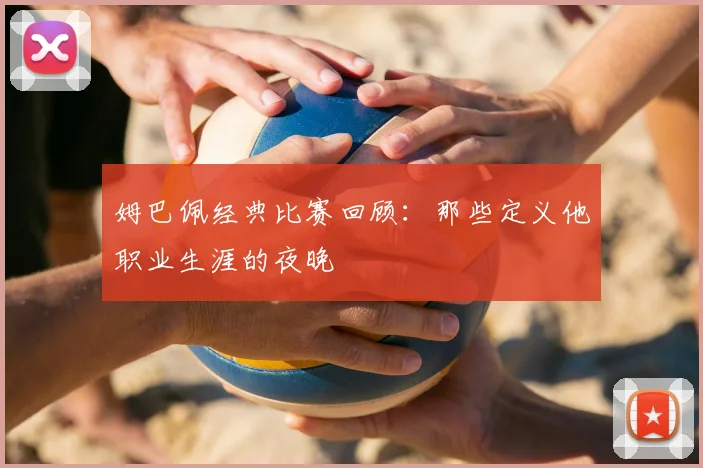 姆巴佩经典比赛回顾：那些定义他职业生涯的夜晚