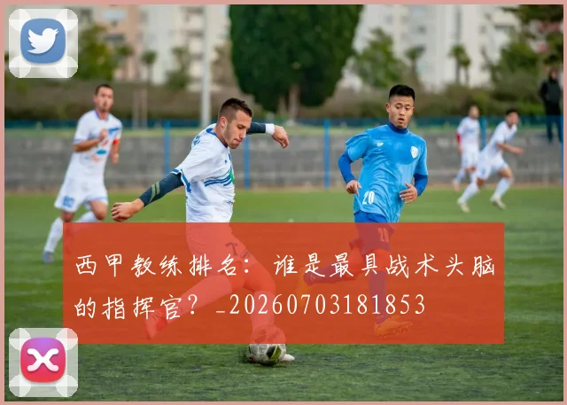 西甲教练排名：谁是最具战术头脑的指挥官？_20260703181853